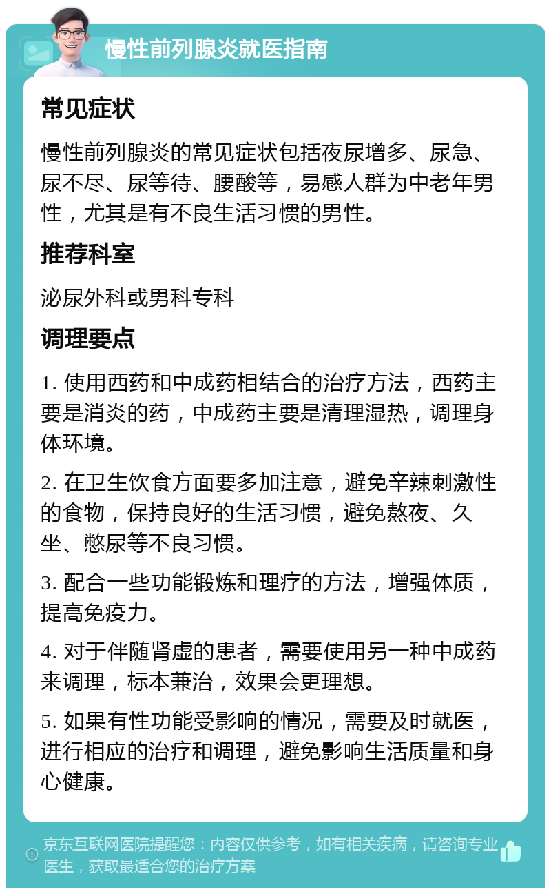 慢性前列腺炎就医指南 常见症状 慢性前列腺炎的常见症状包括夜尿增多、尿急、尿不尽、尿等待、腰酸等，易感人群为中老年男性，尤其是有不良生活习惯的男性。 推荐科室 泌尿外科或男科专科 调理要点 1. 使用西药和中成药相结合的治疗方法，西药主要是消炎的药，中成药主要是清理湿热，调理身体环境。 2. 在卫生饮食方面要多加注意，避免辛辣刺激性的食物，保持良好的生活习惯，避免熬夜、久坐、憋尿等不良习惯。 3. 配合一些功能锻炼和理疗的方法，增强体质，提高免疫力。 4. 对于伴随肾虚的患者，需要使用另一种中成药来调理，标本兼治，效果会更理想。 5. 如果有性功能受影响的情况，需要及时就医，进行相应的治疗和调理，避免影响生活质量和身心健康。