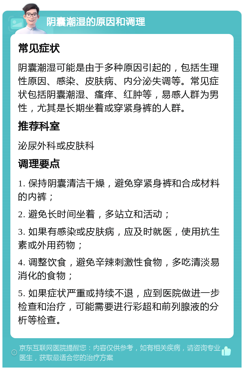 阴囊潮湿的原因和调理 常见症状 阴囊潮湿可能是由于多种原因引起的，包括生理性原因、感染、皮肤病、内分泌失调等。常见症状包括阴囊潮湿、瘙痒、红肿等，易感人群为男性，尤其是长期坐着或穿紧身裤的人群。 推荐科室 泌尿外科或皮肤科 调理要点 1. 保持阴囊清洁干燥，避免穿紧身裤和合成材料的内裤； 2. 避免长时间坐着，多站立和活动； 3. 如果有感染或皮肤病，应及时就医，使用抗生素或外用药物； 4. 调整饮食，避免辛辣刺激性食物，多吃清淡易消化的食物； 5. 如果症状严重或持续不退，应到医院做进一步检查和治疗，可能需要进行彩超和前列腺液的分析等检查。