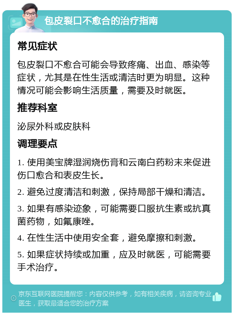 包皮裂口不愈合的治疗指南 常见症状 包皮裂口不愈合可能会导致疼痛、出血、感染等症状，尤其是在性生活或清洁时更为明显。这种情况可能会影响生活质量，需要及时就医。 推荐科室 泌尿外科或皮肤科 调理要点 1. 使用美宝牌湿润烧伤膏和云南白药粉末来促进伤口愈合和表皮生长。 2. 避免过度清洁和刺激，保持局部干燥和清洁。 3. 如果有感染迹象，可能需要口服抗生素或抗真菌药物，如氟康唑。 4. 在性生活中使用安全套，避免摩擦和刺激。 5. 如果症状持续或加重，应及时就医，可能需要手术治疗。