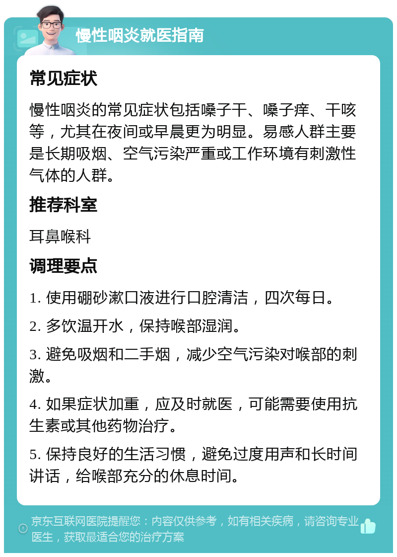 慢性咽炎就医指南 常见症状 慢性咽炎的常见症状包括嗓子干、嗓子痒、干咳等，尤其在夜间或早晨更为明显。易感人群主要是长期吸烟、空气污染严重或工作环境有刺激性气体的人群。 推荐科室 耳鼻喉科 调理要点 1. 使用硼砂漱口液进行口腔清洁，四次每日。 2. 多饮温开水，保持喉部湿润。 3. 避免吸烟和二手烟，减少空气污染对喉部的刺激。 4. 如果症状加重，应及时就医，可能需要使用抗生素或其他药物治疗。 5. 保持良好的生活习惯，避免过度用声和长时间讲话，给喉部充分的休息时间。