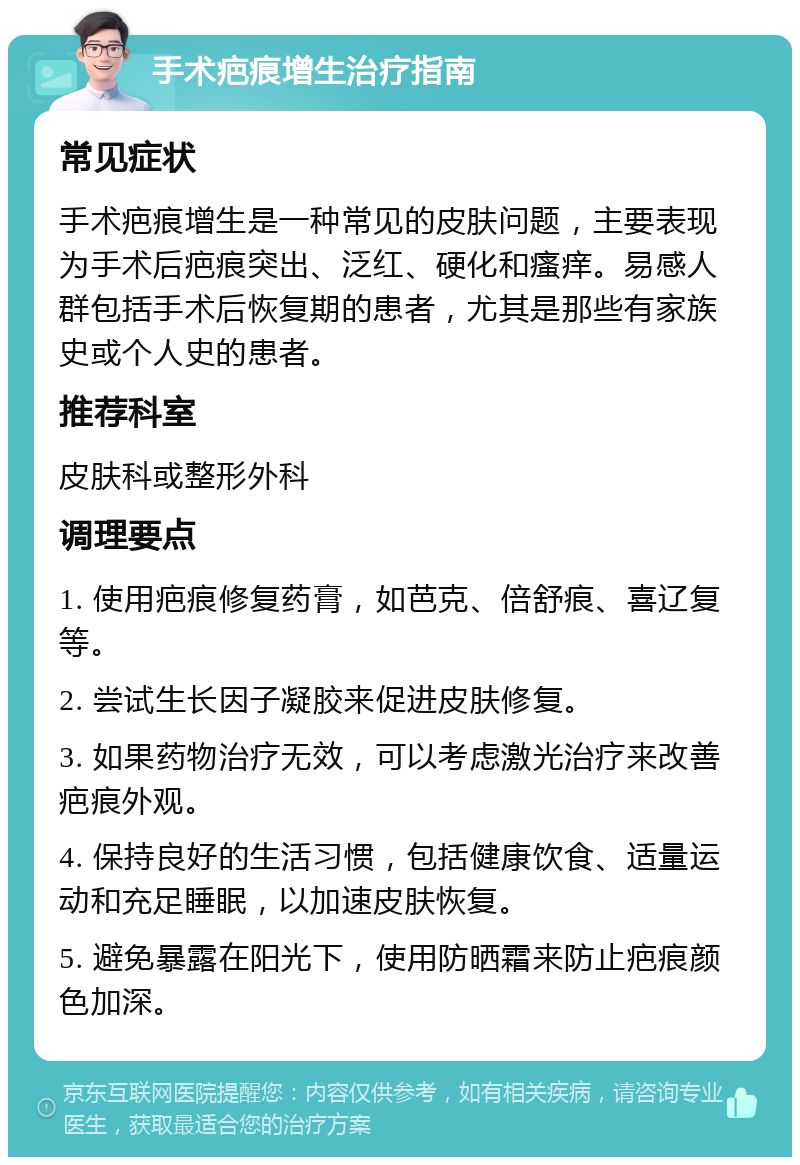 手术疤痕增生治疗指南 常见症状 手术疤痕增生是一种常见的皮肤问题，主要表现为手术后疤痕突出、泛红、硬化和瘙痒。易感人群包括手术后恢复期的患者，尤其是那些有家族史或个人史的患者。 推荐科室 皮肤科或整形外科 调理要点 1. 使用疤痕修复药膏，如芭克、倍舒痕、喜辽复等。 2. 尝试生长因子凝胶来促进皮肤修复。 3. 如果药物治疗无效，可以考虑激光治疗来改善疤痕外观。 4. 保持良好的生活习惯，包括健康饮食、适量运动和充足睡眠，以加速皮肤恢复。 5. 避免暴露在阳光下，使用防晒霜来防止疤痕颜色加深。