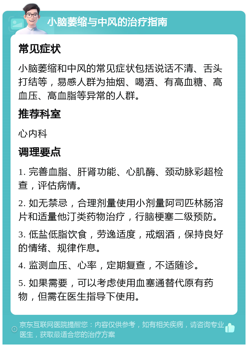 小脑萎缩与中风的治疗指南 常见症状 小脑萎缩和中风的常见症状包括说话不清、舌头打结等，易感人群为抽烟、喝酒、有高血糖、高血压、高血脂等异常的人群。 推荐科室 心内科 调理要点 1. 完善血脂、肝肾功能、心肌酶、颈动脉彩超检查，评估病情。 2. 如无禁忌，合理剂量使用小剂量阿司匹林肠溶片和适量他汀类药物治疗，行脑梗塞二级预防。 3. 低盐低脂饮食，劳逸适度，戒烟酒，保持良好的情绪、规律作息。 4. 监测血压、心率，定期复查，不适随诊。 5. 如果需要，可以考虑使用血塞通替代原有药物，但需在医生指导下使用。