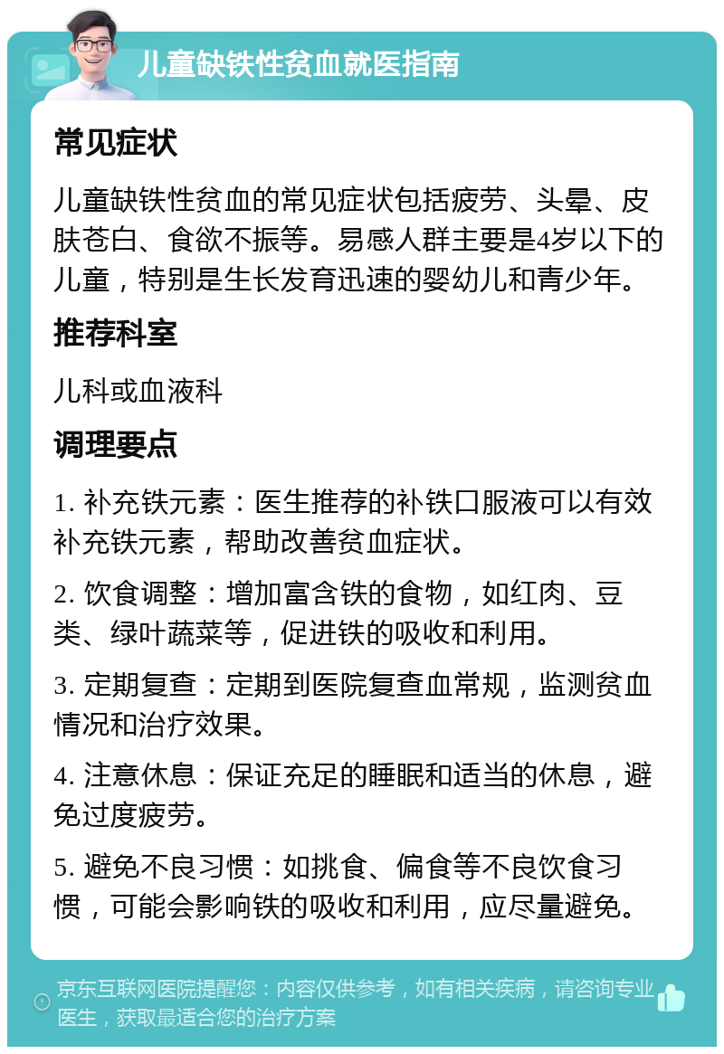 儿童缺铁性贫血就医指南 常见症状 儿童缺铁性贫血的常见症状包括疲劳、头晕、皮肤苍白、食欲不振等。易感人群主要是4岁以下的儿童，特别是生长发育迅速的婴幼儿和青少年。 推荐科室 儿科或血液科 调理要点 1. 补充铁元素：医生推荐的补铁口服液可以有效补充铁元素，帮助改善贫血症状。 2. 饮食调整：增加富含铁的食物，如红肉、豆类、绿叶蔬菜等，促进铁的吸收和利用。 3. 定期复查：定期到医院复查血常规，监测贫血情况和治疗效果。 4. 注意休息：保证充足的睡眠和适当的休息，避免过度疲劳。 5. 避免不良习惯：如挑食、偏食等不良饮食习惯，可能会影响铁的吸收和利用，应尽量避免。