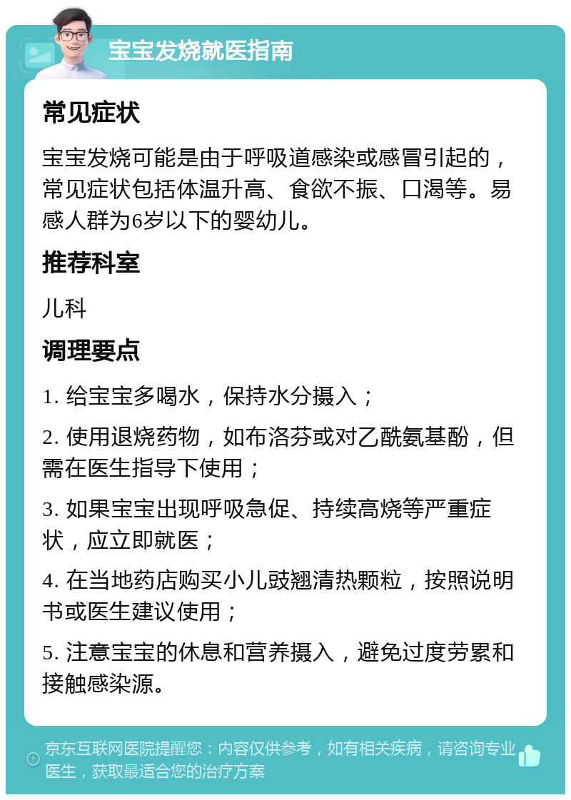 宝宝发烧就医指南 常见症状 宝宝发烧可能是由于呼吸道感染或感冒引起的，常见症状包括体温升高、食欲不振、口渴等。易感人群为6岁以下的婴幼儿。 推荐科室 儿科 调理要点 1. 给宝宝多喝水，保持水分摄入； 2. 使用退烧药物，如布洛芬或对乙酰氨基酚，但需在医生指导下使用； 3. 如果宝宝出现呼吸急促、持续高烧等严重症状，应立即就医； 4. 在当地药店购买小儿豉翘清热颗粒，按照说明书或医生建议使用； 5. 注意宝宝的休息和营养摄入，避免过度劳累和接触感染源。