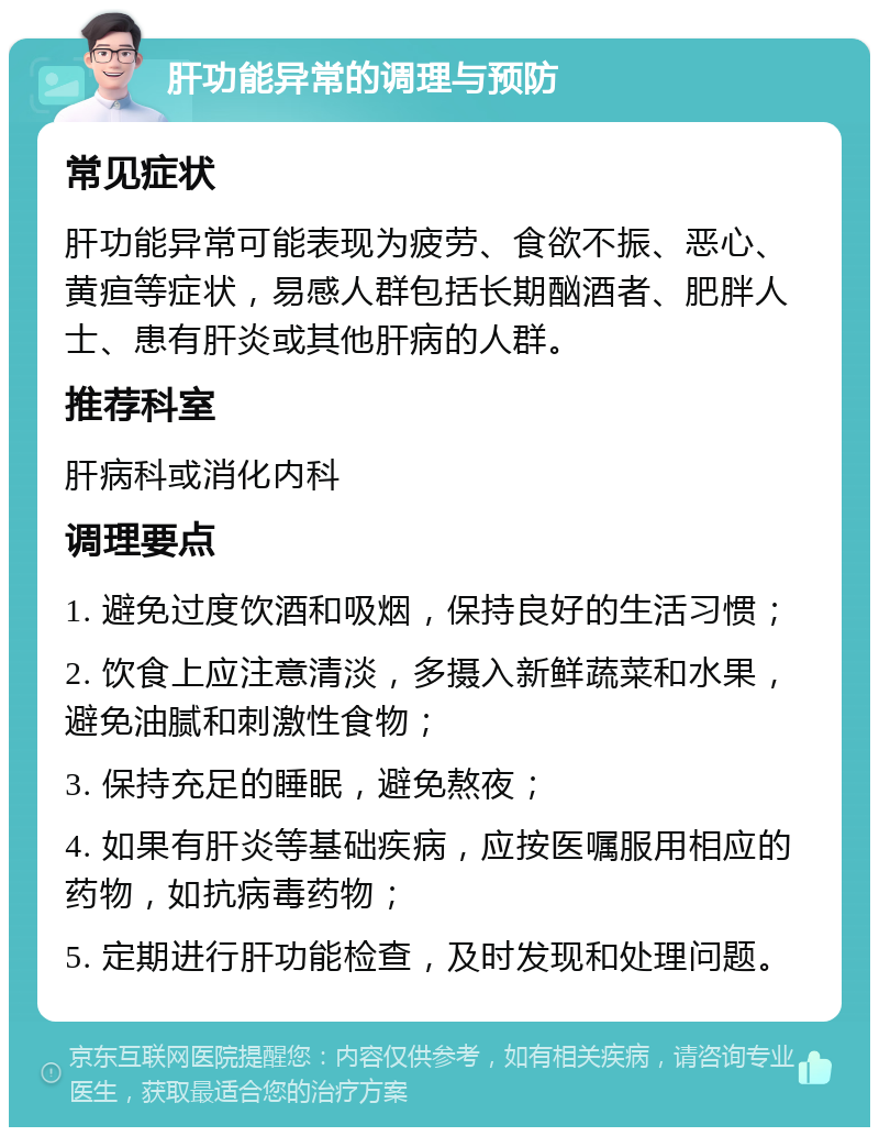 肝功能异常的调理与预防 常见症状 肝功能异常可能表现为疲劳、食欲不振、恶心、黄疸等症状，易感人群包括长期酗酒者、肥胖人士、患有肝炎或其他肝病的人群。 推荐科室 肝病科或消化内科 调理要点 1. 避免过度饮酒和吸烟，保持良好的生活习惯； 2. 饮食上应注意清淡，多摄入新鲜蔬菜和水果，避免油腻和刺激性食物； 3. 保持充足的睡眠，避免熬夜； 4. 如果有肝炎等基础疾病，应按医嘱服用相应的药物，如抗病毒药物； 5. 定期进行肝功能检查，及时发现和处理问题。