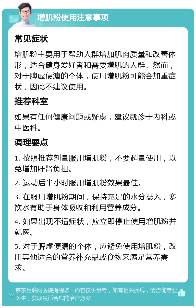 增肌粉使用注意事项 常见症状 增肌粉主要用于帮助人群增加肌肉质量和改善体形，适合健身爱好者和需要增肌的人群。然而，对于脾虚便溏的个体，使用增肌粉可能会加重症状，因此不建议使用。 推荐科室 如果有任何健康问题或疑虑，建议就诊于内科或中医科。 调理要点 1. 按照推荐剂量服用增肌粉，不要超量使用，以免增加肝肾负担。 2. 运动后半小时服用增肌粉效果最佳。 3. 在服用增肌粉期间，保持充足的水分摄入，多饮水有助于身体吸收和利用营养成分。 4. 如果出现不适症状，应立即停止使用增肌粉并就医。 5. 对于脾虚便溏的个体，应避免使用增肌粉，改用其他适合的营养补充品或食物来满足营养需求。