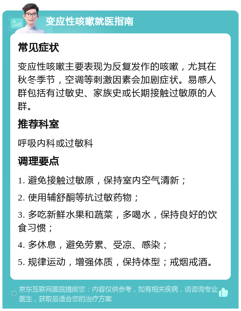 变应性咳嗽就医指南 常见症状 变应性咳嗽主要表现为反复发作的咳嗽，尤其在秋冬季节，空调等刺激因素会加剧症状。易感人群包括有过敏史、家族史或长期接触过敏原的人群。 推荐科室 呼吸内科或过敏科 调理要点 1. 避免接触过敏原，保持室内空气清新； 2. 使用辅舒酮等抗过敏药物； 3. 多吃新鲜水果和蔬菜，多喝水，保持良好的饮食习惯； 4. 多休息，避免劳累、受凉、感染； 5. 规律运动，增强体质，保持体型；戒烟戒酒。