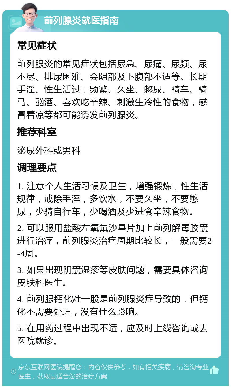 前列腺炎就医指南 常见症状 前列腺炎的常见症状包括尿急、尿痛、尿频、尿不尽、排尿困难、会阴部及下腹部不适等。长期手淫、性生活过于频繁、久坐、憋尿、骑车、骑马、酗酒、喜欢吃辛辣、刺激生冷性的食物，感冒着凉等都可能诱发前列腺炎。 推荐科室 泌尿外科或男科 调理要点 1. 注意个人生活习惯及卫生，增强锻炼，性生活规律，戒除手淫，多饮水，不要久坐，不要憋尿，少骑自行车，少喝酒及少进食辛辣食物。 2. 可以服用盐酸左氧氟沙星片加上前列解毒胶囊进行治疗，前列腺炎治疗周期比较长，一般需要2-4周。 3. 如果出现阴囊湿疹等皮肤问题，需要具体咨询皮肤科医生。 4. 前列腺钙化灶一般是前列腺炎症导致的，但钙化不需要处理，没有什么影响。 5. 在用药过程中出现不适，应及时上线咨询或去医院就诊。