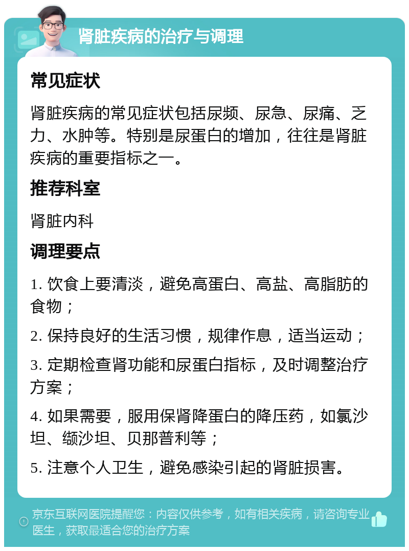 肾脏疾病的治疗与调理 常见症状 肾脏疾病的常见症状包括尿频、尿急、尿痛、乏力、水肿等。特别是尿蛋白的增加，往往是肾脏疾病的重要指标之一。 推荐科室 肾脏内科 调理要点 1. 饮食上要清淡，避免高蛋白、高盐、高脂肪的食物； 2. 保持良好的生活习惯，规律作息，适当运动； 3. 定期检查肾功能和尿蛋白指标，及时调整治疗方案； 4. 如果需要，服用保肾降蛋白的降压药，如氯沙坦、缬沙坦、贝那普利等； 5. 注意个人卫生，避免感染引起的肾脏损害。