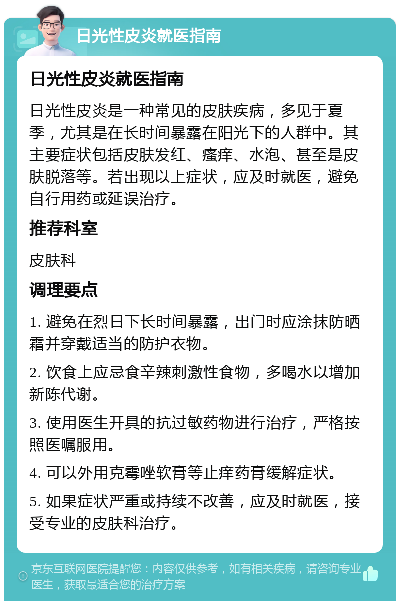 日光性皮炎就医指南 日光性皮炎就医指南 日光性皮炎是一种常见的皮肤疾病，多见于夏季，尤其是在长时间暴露在阳光下的人群中。其主要症状包括皮肤发红、瘙痒、水泡、甚至是皮肤脱落等。若出现以上症状，应及时就医，避免自行用药或延误治疗。 推荐科室 皮肤科 调理要点 1. 避免在烈日下长时间暴露，出门时应涂抹防晒霜并穿戴适当的防护衣物。 2. 饮食上应忌食辛辣刺激性食物，多喝水以增加新陈代谢。 3. 使用医生开具的抗过敏药物进行治疗，严格按照医嘱服用。 4. 可以外用克霉唑软膏等止痒药膏缓解症状。 5. 如果症状严重或持续不改善，应及时就医，接受专业的皮肤科治疗。