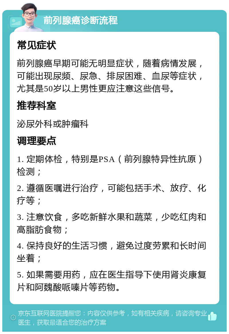 前列腺癌诊断流程 常见症状 前列腺癌早期可能无明显症状，随着病情发展，可能出现尿频、尿急、排尿困难、血尿等症状，尤其是50岁以上男性更应注意这些信号。 推荐科室 泌尿外科或肿瘤科 调理要点 1. 定期体检，特别是PSA（前列腺特异性抗原）检测； 2. 遵循医嘱进行治疗，可能包括手术、放疗、化疗等； 3. 注意饮食，多吃新鲜水果和蔬菜，少吃红肉和高脂肪食物； 4. 保持良好的生活习惯，避免过度劳累和长时间坐着； 5. 如果需要用药，应在医生指导下使用肾炎康复片和阿魏酸哌嗪片等药物。