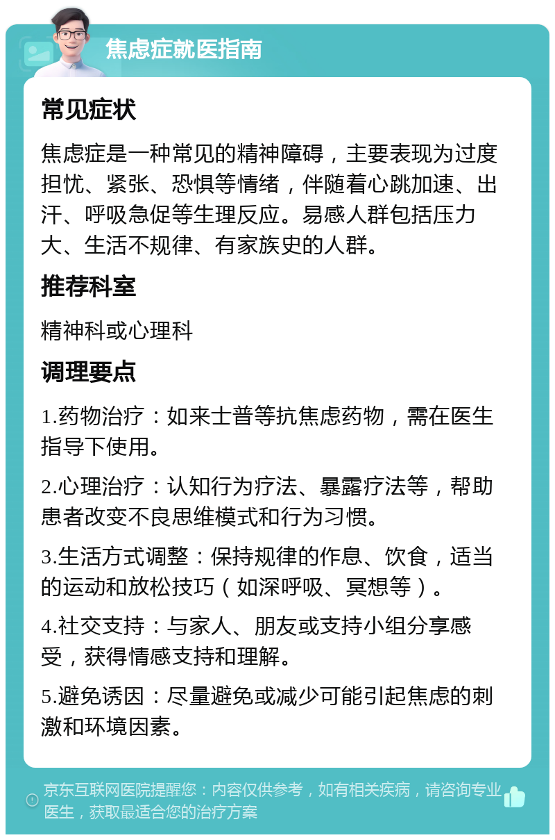 焦虑症就医指南 常见症状 焦虑症是一种常见的精神障碍，主要表现为过度担忧、紧张、恐惧等情绪，伴随着心跳加速、出汗、呼吸急促等生理反应。易感人群包括压力大、生活不规律、有家族史的人群。 推荐科室 精神科或心理科 调理要点 1.药物治疗：如来士普等抗焦虑药物，需在医生指导下使用。 2.心理治疗：认知行为疗法、暴露疗法等，帮助患者改变不良思维模式和行为习惯。 3.生活方式调整：保持规律的作息、饮食，适当的运动和放松技巧（如深呼吸、冥想等）。 4.社交支持：与家人、朋友或支持小组分享感受，获得情感支持和理解。 5.避免诱因：尽量避免或减少可能引起焦虑的刺激和环境因素。