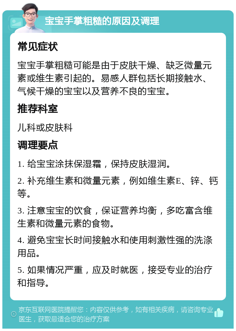 宝宝手掌粗糙的原因及调理 常见症状 宝宝手掌粗糙可能是由于皮肤干燥、缺乏微量元素或维生素引起的。易感人群包括长期接触水、气候干燥的宝宝以及营养不良的宝宝。 推荐科室 儿科或皮肤科 调理要点 1. 给宝宝涂抹保湿霜，保持皮肤湿润。 2. 补充维生素和微量元素，例如维生素E、锌、钙等。 3. 注意宝宝的饮食，保证营养均衡，多吃富含维生素和微量元素的食物。 4. 避免宝宝长时间接触水和使用刺激性强的洗涤用品。 5. 如果情况严重，应及时就医，接受专业的治疗和指导。