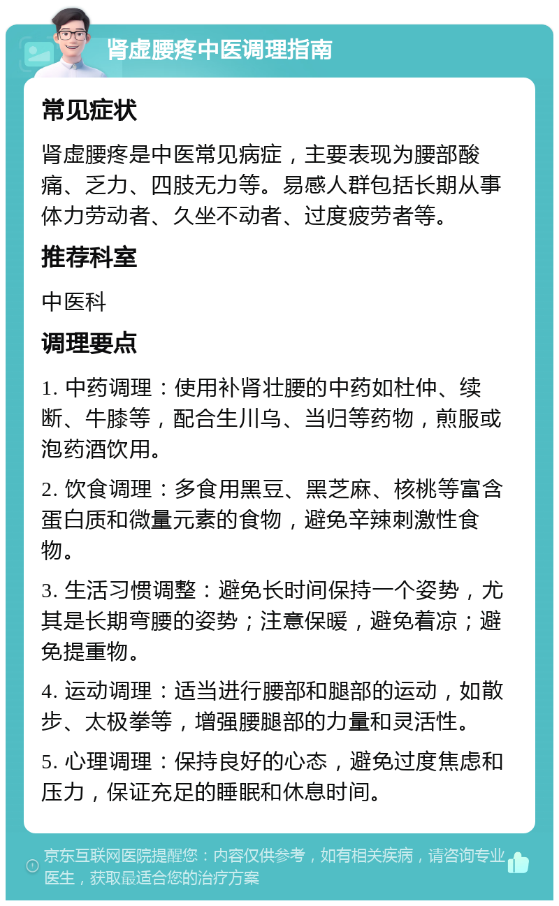 肾虚腰疼中医调理指南 常见症状 肾虚腰疼是中医常见病症，主要表现为腰部酸痛、乏力、四肢无力等。易感人群包括长期从事体力劳动者、久坐不动者、过度疲劳者等。 推荐科室 中医科 调理要点 1. 中药调理：使用补肾壮腰的中药如杜仲、续断、牛膝等，配合生川乌、当归等药物，煎服或泡药酒饮用。 2. 饮食调理：多食用黑豆、黑芝麻、核桃等富含蛋白质和微量元素的食物，避免辛辣刺激性食物。 3. 生活习惯调整：避免长时间保持一个姿势，尤其是长期弯腰的姿势；注意保暖，避免着凉；避免提重物。 4. 运动调理：适当进行腰部和腿部的运动，如散步、太极拳等，增强腰腿部的力量和灵活性。 5. 心理调理：保持良好的心态，避免过度焦虑和压力，保证充足的睡眠和休息时间。