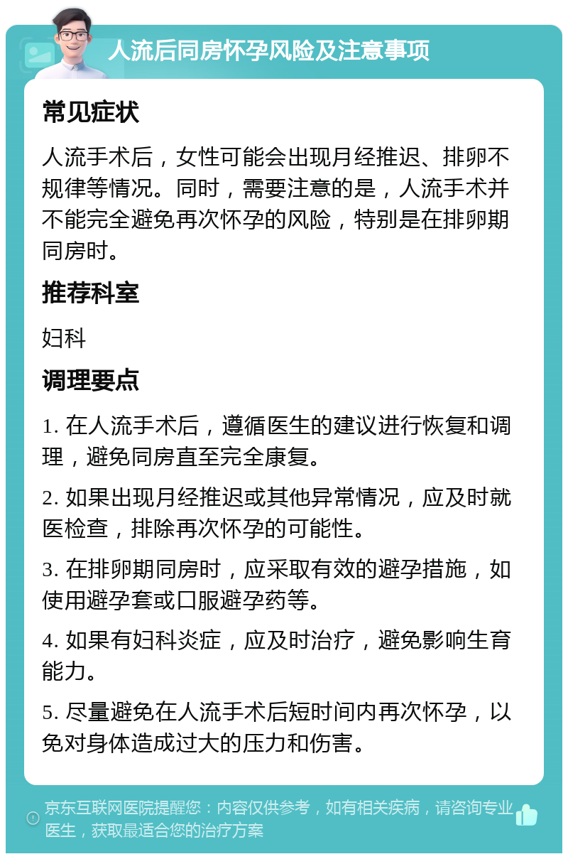 人流后同房怀孕风险及注意事项 常见症状 人流手术后，女性可能会出现月经推迟、排卵不规律等情况。同时，需要注意的是，人流手术并不能完全避免再次怀孕的风险，特别是在排卵期同房时。 推荐科室 妇科 调理要点 1. 在人流手术后，遵循医生的建议进行恢复和调理，避免同房直至完全康复。 2. 如果出现月经推迟或其他异常情况，应及时就医检查，排除再次怀孕的可能性。 3. 在排卵期同房时，应采取有效的避孕措施，如使用避孕套或口服避孕药等。 4. 如果有妇科炎症，应及时治疗，避免影响生育能力。 5. 尽量避免在人流手术后短时间内再次怀孕，以免对身体造成过大的压力和伤害。