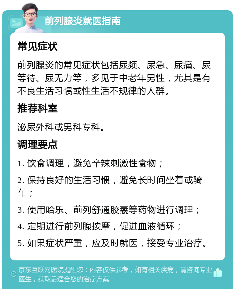 前列腺炎就医指南 常见症状 前列腺炎的常见症状包括尿频、尿急、尿痛、尿等待、尿无力等，多见于中老年男性，尤其是有不良生活习惯或性生活不规律的人群。 推荐科室 泌尿外科或男科专科。 调理要点 1. 饮食调理，避免辛辣刺激性食物； 2. 保持良好的生活习惯，避免长时间坐着或骑车； 3. 使用哈乐、前列舒通胶囊等药物进行调理； 4. 定期进行前列腺按摩，促进血液循环； 5. 如果症状严重，应及时就医，接受专业治疗。