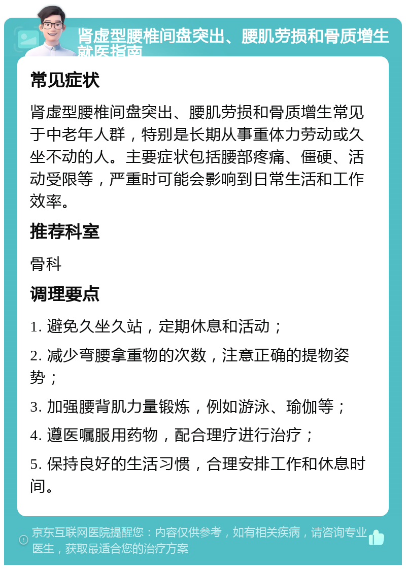 肾虚型腰椎间盘突出、腰肌劳损和骨质增生就医指南 常见症状 肾虚型腰椎间盘突出、腰肌劳损和骨质增生常见于中老年人群，特别是长期从事重体力劳动或久坐不动的人。主要症状包括腰部疼痛、僵硬、活动受限等，严重时可能会影响到日常生活和工作效率。 推荐科室 骨科 调理要点 1. 避免久坐久站，定期休息和活动； 2. 减少弯腰拿重物的次数，注意正确的提物姿势； 3. 加强腰背肌力量锻炼，例如游泳、瑜伽等； 4. 遵医嘱服用药物，配合理疗进行治疗； 5. 保持良好的生活习惯，合理安排工作和休息时间。