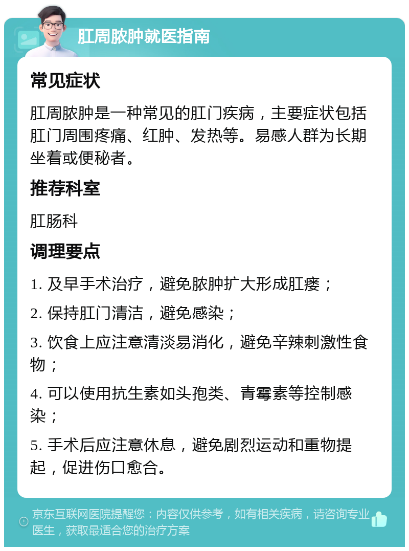 肛周脓肿就医指南 常见症状 肛周脓肿是一种常见的肛门疾病，主要症状包括肛门周围疼痛、红肿、发热等。易感人群为长期坐着或便秘者。 推荐科室 肛肠科 调理要点 1. 及早手术治疗，避免脓肿扩大形成肛瘘； 2. 保持肛门清洁，避免感染； 3. 饮食上应注意清淡易消化，避免辛辣刺激性食物； 4. 可以使用抗生素如头孢类、青霉素等控制感染； 5. 手术后应注意休息，避免剧烈运动和重物提起，促进伤口愈合。