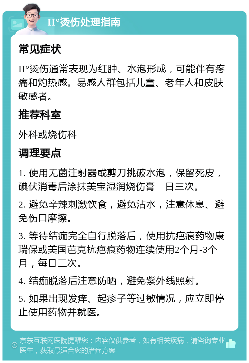 II°烫伤处理指南 常见症状 II°烫伤通常表现为红肿、水泡形成，可能伴有疼痛和灼热感。易感人群包括儿童、老年人和皮肤敏感者。 推荐科室 外科或烧伤科 调理要点 1. 使用无菌注射器或剪刀挑破水泡，保留死皮，碘伏消毒后涂抹美宝湿润烧伤膏一日三次。 2. 避免辛辣刺激饮食，避免沾水，注意休息、避免伤口摩擦。 3. 等待结痂完全自行脱落后，使用抗疤痕药物康瑞保或美国芭克抗疤痕药物连续使用2个月-3个月，每日三次。 4. 结痂脱落后注意防晒，避免紫外线照射。 5. 如果出现发痒、起疹子等过敏情况，应立即停止使用药物并就医。