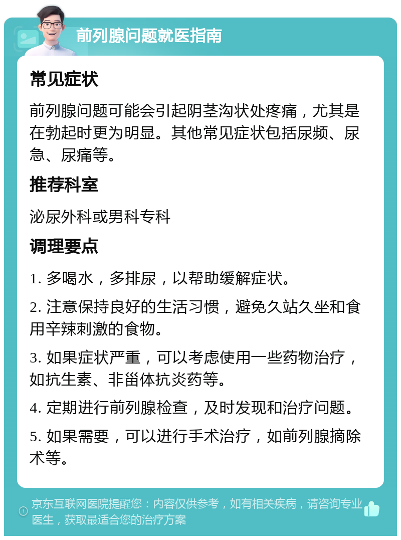 前列腺问题就医指南 常见症状 前列腺问题可能会引起阴茎沟状处疼痛，尤其是在勃起时更为明显。其他常见症状包括尿频、尿急、尿痛等。 推荐科室 泌尿外科或男科专科 调理要点 1. 多喝水，多排尿，以帮助缓解症状。 2. 注意保持良好的生活习惯，避免久站久坐和食用辛辣刺激的食物。 3. 如果症状严重，可以考虑使用一些药物治疗，如抗生素、非甾体抗炎药等。 4. 定期进行前列腺检查，及时发现和治疗问题。 5. 如果需要，可以进行手术治疗，如前列腺摘除术等。