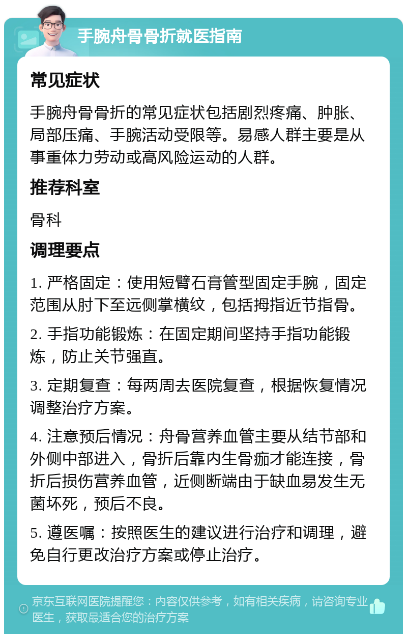 手腕舟骨骨折就医指南 常见症状 手腕舟骨骨折的常见症状包括剧烈疼痛、肿胀、局部压痛、手腕活动受限等。易感人群主要是从事重体力劳动或高风险运动的人群。 推荐科室 骨科 调理要点 1. 严格固定：使用短臂石膏管型固定手腕，固定范围从肘下至远侧掌横纹，包括拇指近节指骨。 2. 手指功能锻炼：在固定期间坚持手指功能锻炼，防止关节强直。 3. 定期复查：每两周去医院复查，根据恢复情况调整治疗方案。 4. 注意预后情况：舟骨营养血管主要从结节部和外侧中部进入，骨折后靠内生骨痂才能连接，骨折后损伤营养血管，近侧断端由于缺血易发生无菌坏死，预后不良。 5. 遵医嘱：按照医生的建议进行治疗和调理，避免自行更改治疗方案或停止治疗。