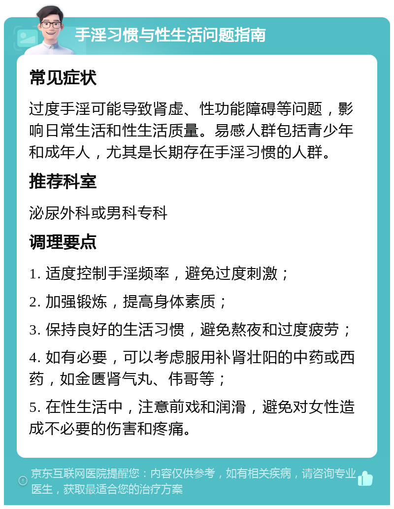 手淫习惯与性生活问题指南 常见症状 过度手淫可能导致肾虚、性功能障碍等问题，影响日常生活和性生活质量。易感人群包括青少年和成年人，尤其是长期存在手淫习惯的人群。 推荐科室 泌尿外科或男科专科 调理要点 1. 适度控制手淫频率，避免过度刺激； 2. 加强锻炼，提高身体素质； 3. 保持良好的生活习惯，避免熬夜和过度疲劳； 4. 如有必要，可以考虑服用补肾壮阳的中药或西药，如金匮肾气丸、伟哥等； 5. 在性生活中，注意前戏和润滑，避免对女性造成不必要的伤害和疼痛。