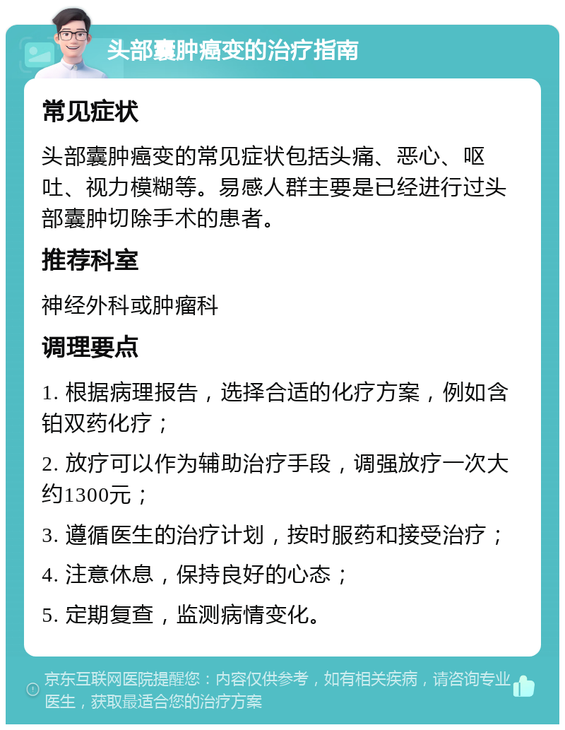 头部囊肿癌变的治疗指南 常见症状 头部囊肿癌变的常见症状包括头痛、恶心、呕吐、视力模糊等。易感人群主要是已经进行过头部囊肿切除手术的患者。 推荐科室 神经外科或肿瘤科 调理要点 1. 根据病理报告，选择合适的化疗方案，例如含铂双药化疗； 2. 放疗可以作为辅助治疗手段，调强放疗一次大约1300元； 3. 遵循医生的治疗计划，按时服药和接受治疗； 4. 注意休息，保持良好的心态； 5. 定期复查，监测病情变化。