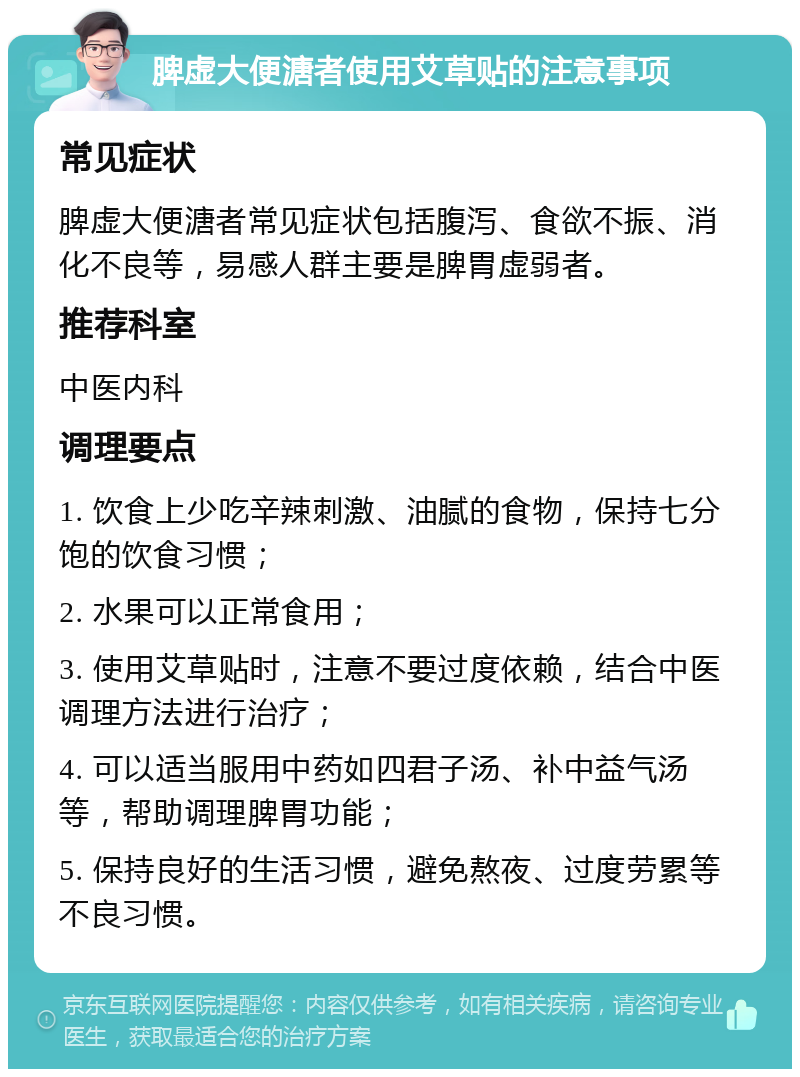 脾虚大便溏者使用艾草贴的注意事项 常见症状 脾虚大便溏者常见症状包括腹泻、食欲不振、消化不良等，易感人群主要是脾胃虚弱者。 推荐科室 中医内科 调理要点 1. 饮食上少吃辛辣刺激、油腻的食物，保持七分饱的饮食习惯； 2. 水果可以正常食用； 3. 使用艾草贴时，注意不要过度依赖，结合中医调理方法进行治疗； 4. 可以适当服用中药如四君子汤、补中益气汤等，帮助调理脾胃功能； 5. 保持良好的生活习惯，避免熬夜、过度劳累等不良习惯。