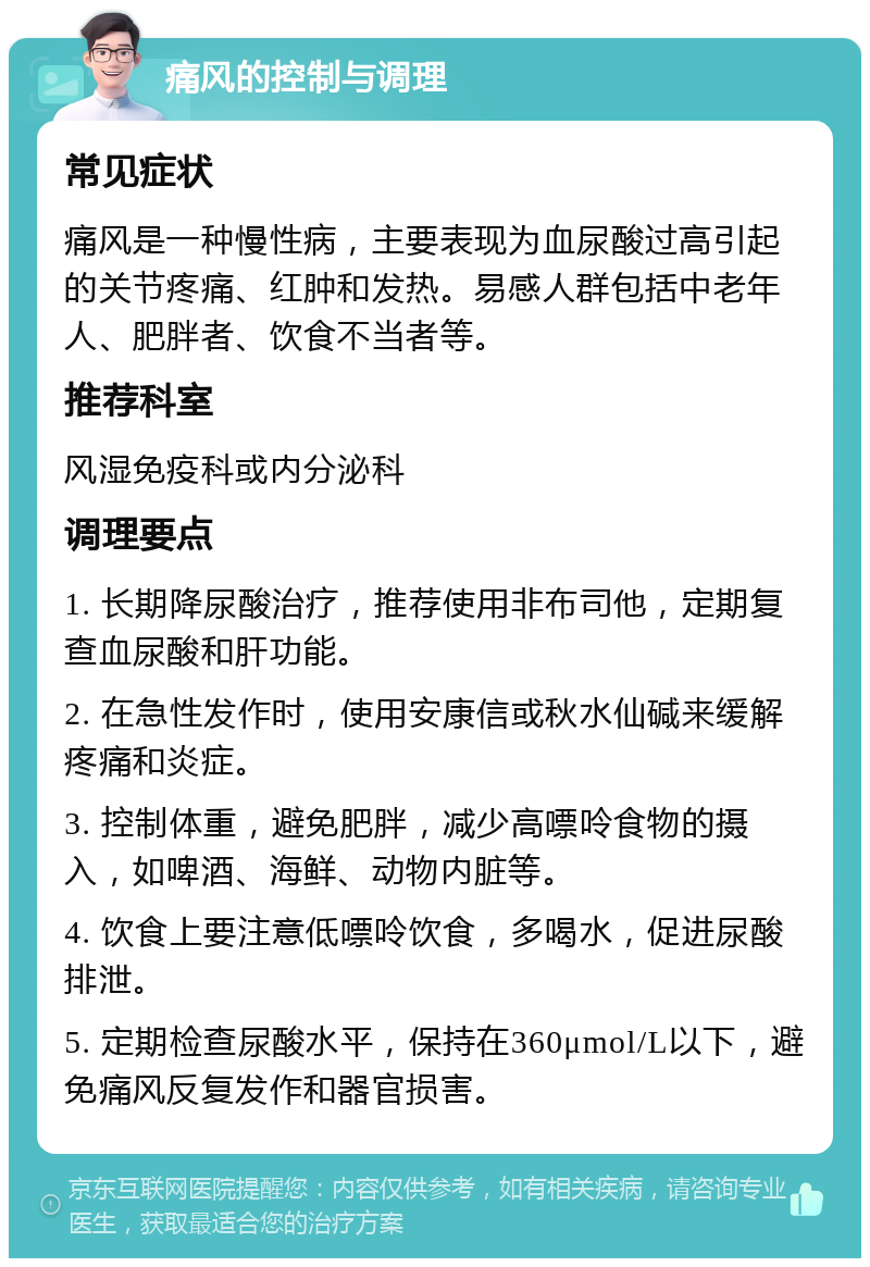 痛风的控制与调理 常见症状 痛风是一种慢性病，主要表现为血尿酸过高引起的关节疼痛、红肿和发热。易感人群包括中老年人、肥胖者、饮食不当者等。 推荐科室 风湿免疫科或内分泌科 调理要点 1. 长期降尿酸治疗，推荐使用非布司他，定期复查血尿酸和肝功能。 2. 在急性发作时，使用安康信或秋水仙碱来缓解疼痛和炎症。 3. 控制体重，避免肥胖，减少高嘌呤食物的摄入，如啤酒、海鲜、动物内脏等。 4. 饮食上要注意低嘌呤饮食，多喝水，促进尿酸排泄。 5. 定期检查尿酸水平，保持在360μmol/L以下，避免痛风反复发作和器官损害。