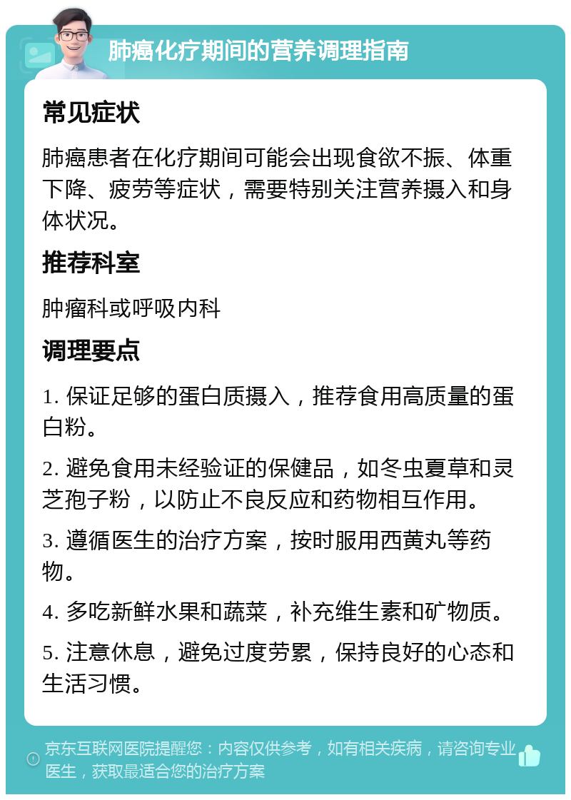 肺癌化疗期间的营养调理指南 常见症状 肺癌患者在化疗期间可能会出现食欲不振、体重下降、疲劳等症状，需要特别关注营养摄入和身体状况。 推荐科室 肿瘤科或呼吸内科 调理要点 1. 保证足够的蛋白质摄入，推荐食用高质量的蛋白粉。 2. 避免食用未经验证的保健品，如冬虫夏草和灵芝孢子粉，以防止不良反应和药物相互作用。 3. 遵循医生的治疗方案，按时服用西黄丸等药物。 4. 多吃新鲜水果和蔬菜，补充维生素和矿物质。 5. 注意休息，避免过度劳累，保持良好的心态和生活习惯。