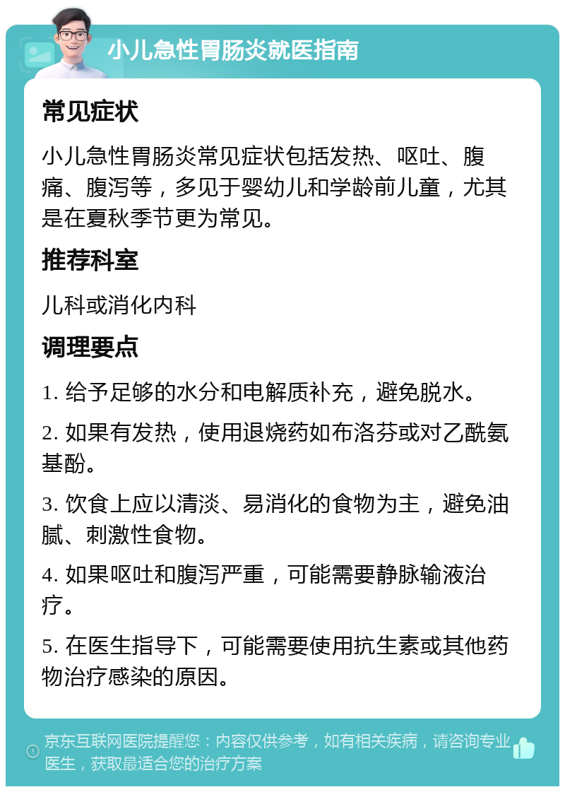 小儿急性胃肠炎就医指南 常见症状 小儿急性胃肠炎常见症状包括发热、呕吐、腹痛、腹泻等，多见于婴幼儿和学龄前儿童，尤其是在夏秋季节更为常见。 推荐科室 儿科或消化内科 调理要点 1. 给予足够的水分和电解质补充，避免脱水。 2. 如果有发热，使用退烧药如布洛芬或对乙酰氨基酚。 3. 饮食上应以清淡、易消化的食物为主，避免油腻、刺激性食物。 4. 如果呕吐和腹泻严重，可能需要静脉输液治疗。 5. 在医生指导下，可能需要使用抗生素或其他药物治疗感染的原因。