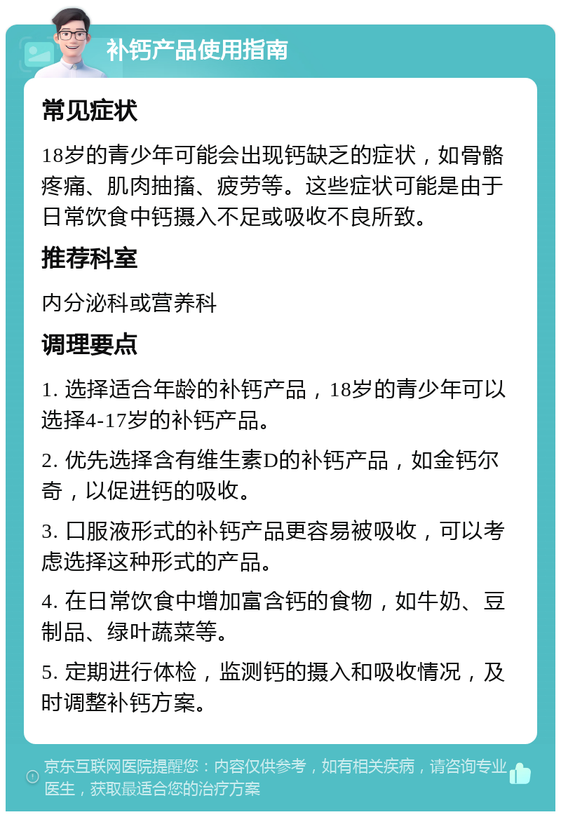 补钙产品使用指南 常见症状 18岁的青少年可能会出现钙缺乏的症状，如骨骼疼痛、肌肉抽搐、疲劳等。这些症状可能是由于日常饮食中钙摄入不足或吸收不良所致。 推荐科室 内分泌科或营养科 调理要点 1. 选择适合年龄的补钙产品，18岁的青少年可以选择4-17岁的补钙产品。 2. 优先选择含有维生素D的补钙产品，如金钙尔奇，以促进钙的吸收。 3. 口服液形式的补钙产品更容易被吸收，可以考虑选择这种形式的产品。 4. 在日常饮食中增加富含钙的食物，如牛奶、豆制品、绿叶蔬菜等。 5. 定期进行体检，监测钙的摄入和吸收情况，及时调整补钙方案。