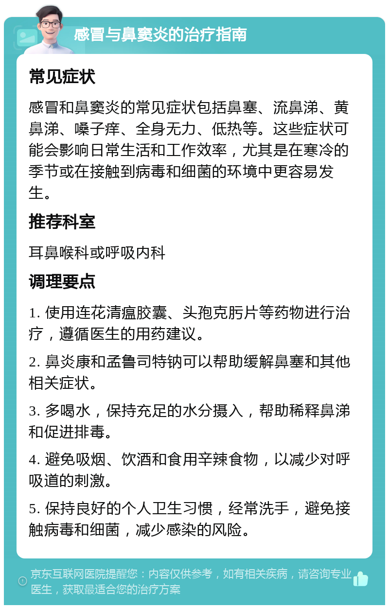 感冒与鼻窦炎的治疗指南 常见症状 感冒和鼻窦炎的常见症状包括鼻塞、流鼻涕、黄鼻涕、嗓子痒、全身无力、低热等。这些症状可能会影响日常生活和工作效率，尤其是在寒冷的季节或在接触到病毒和细菌的环境中更容易发生。 推荐科室 耳鼻喉科或呼吸内科 调理要点 1. 使用连花清瘟胶囊、头孢克肟片等药物进行治疗，遵循医生的用药建议。 2. 鼻炎康和孟鲁司特钠可以帮助缓解鼻塞和其他相关症状。 3. 多喝水，保持充足的水分摄入，帮助稀释鼻涕和促进排毒。 4. 避免吸烟、饮酒和食用辛辣食物，以减少对呼吸道的刺激。 5. 保持良好的个人卫生习惯，经常洗手，避免接触病毒和细菌，减少感染的风险。