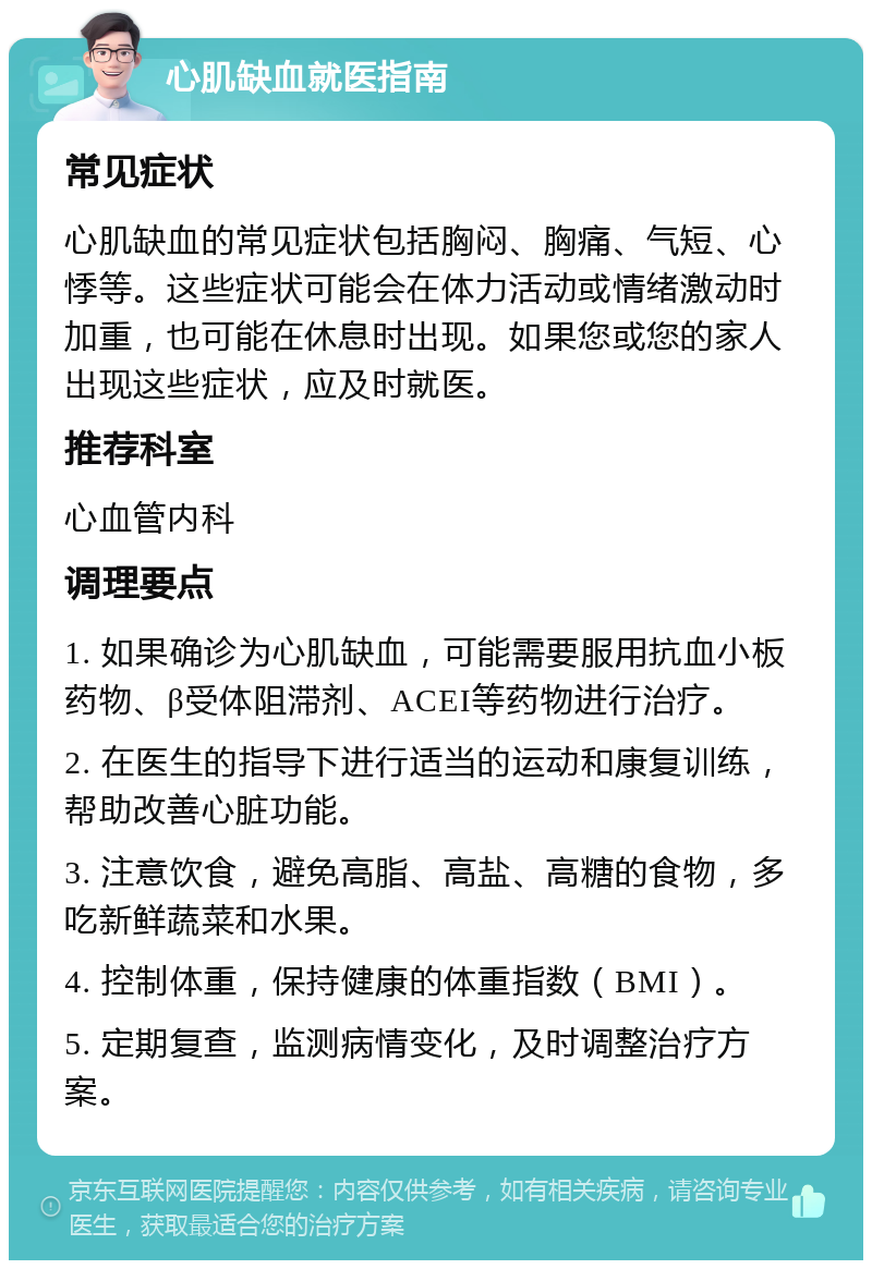 心肌缺血就医指南 常见症状 心肌缺血的常见症状包括胸闷、胸痛、气短、心悸等。这些症状可能会在体力活动或情绪激动时加重，也可能在休息时出现。如果您或您的家人出现这些症状，应及时就医。 推荐科室 心血管内科 调理要点 1. 如果确诊为心肌缺血，可能需要服用抗血小板药物、β受体阻滞剂、ACEI等药物进行治疗。 2. 在医生的指导下进行适当的运动和康复训练，帮助改善心脏功能。 3. 注意饮食，避免高脂、高盐、高糖的食物，多吃新鲜蔬菜和水果。 4. 控制体重，保持健康的体重指数（BMI）。 5. 定期复查，监测病情变化，及时调整治疗方案。