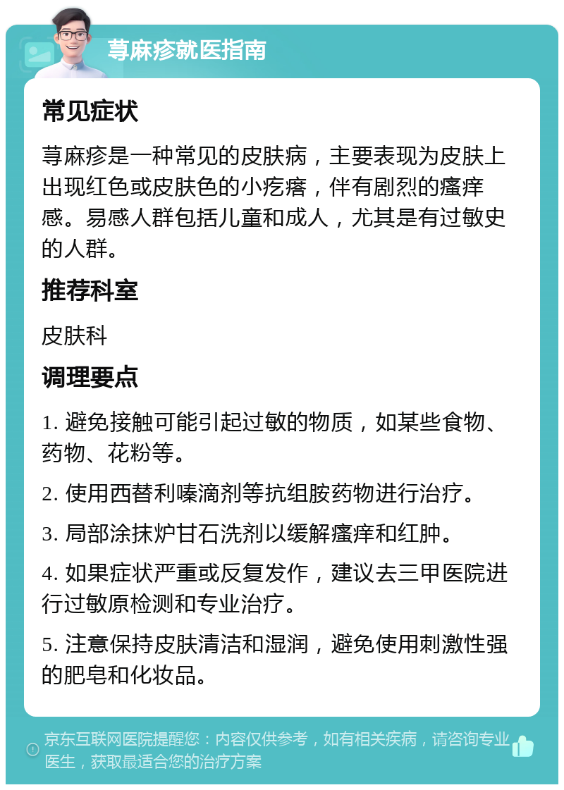 荨麻疹就医指南 常见症状 荨麻疹是一种常见的皮肤病，主要表现为皮肤上出现红色或皮肤色的小疙瘩，伴有剧烈的瘙痒感。易感人群包括儿童和成人，尤其是有过敏史的人群。 推荐科室 皮肤科 调理要点 1. 避免接触可能引起过敏的物质，如某些食物、药物、花粉等。 2. 使用西替利嗪滴剂等抗组胺药物进行治疗。 3. 局部涂抹炉甘石洗剂以缓解瘙痒和红肿。 4. 如果症状严重或反复发作，建议去三甲医院进行过敏原检测和专业治疗。 5. 注意保持皮肤清洁和湿润，避免使用刺激性强的肥皂和化妆品。