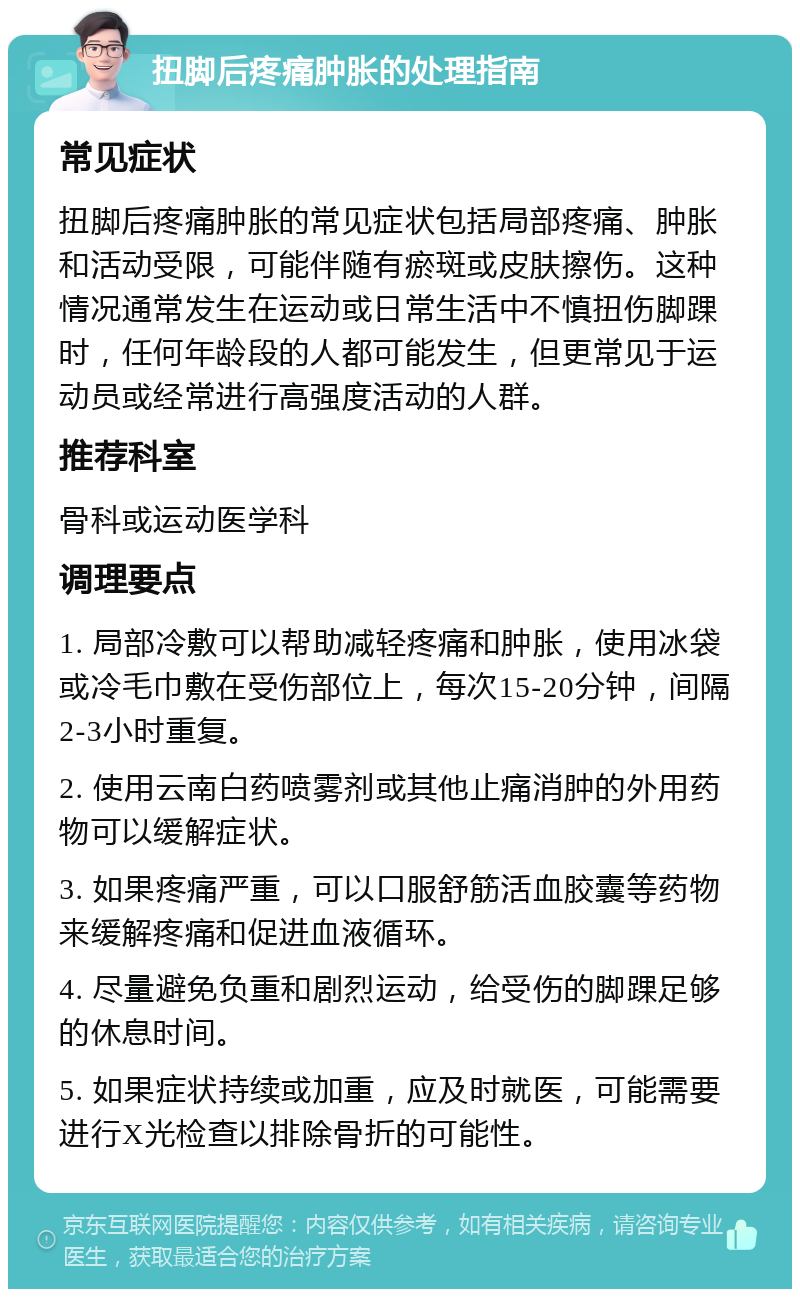 扭脚后疼痛肿胀的处理指南 常见症状 扭脚后疼痛肿胀的常见症状包括局部疼痛、肿胀和活动受限，可能伴随有瘀斑或皮肤擦伤。这种情况通常发生在运动或日常生活中不慎扭伤脚踝时，任何年龄段的人都可能发生，但更常见于运动员或经常进行高强度活动的人群。 推荐科室 骨科或运动医学科 调理要点 1. 局部冷敷可以帮助减轻疼痛和肿胀，使用冰袋或冷毛巾敷在受伤部位上，每次15-20分钟，间隔2-3小时重复。 2. 使用云南白药喷雾剂或其他止痛消肿的外用药物可以缓解症状。 3. 如果疼痛严重，可以口服舒筋活血胶囊等药物来缓解疼痛和促进血液循环。 4. 尽量避免负重和剧烈运动，给受伤的脚踝足够的休息时间。 5. 如果症状持续或加重，应及时就医，可能需要进行X光检查以排除骨折的可能性。