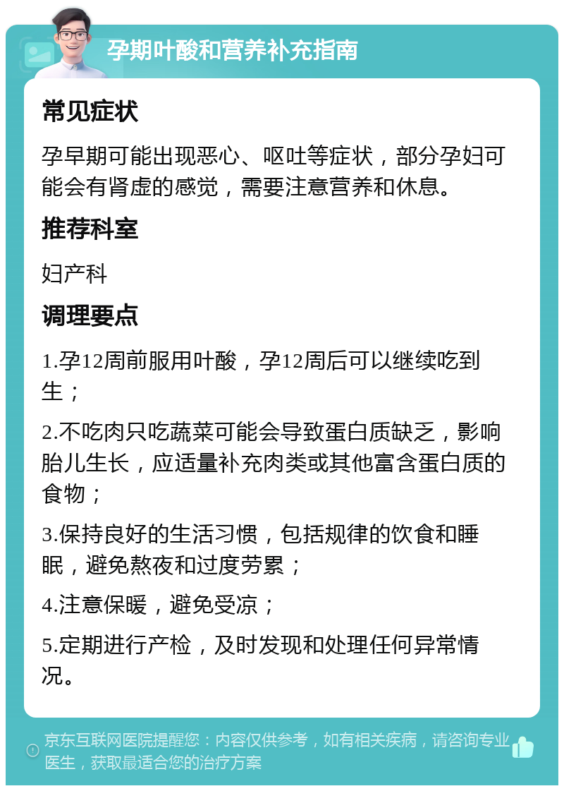 孕期叶酸和营养补充指南 常见症状 孕早期可能出现恶心、呕吐等症状，部分孕妇可能会有肾虚的感觉，需要注意营养和休息。 推荐科室 妇产科 调理要点 1.孕12周前服用叶酸，孕12周后可以继续吃到生； 2.不吃肉只吃蔬菜可能会导致蛋白质缺乏，影响胎儿生长，应适量补充肉类或其他富含蛋白质的食物； 3.保持良好的生活习惯，包括规律的饮食和睡眠，避免熬夜和过度劳累； 4.注意保暖，避免受凉； 5.定期进行产检，及时发现和处理任何异常情况。