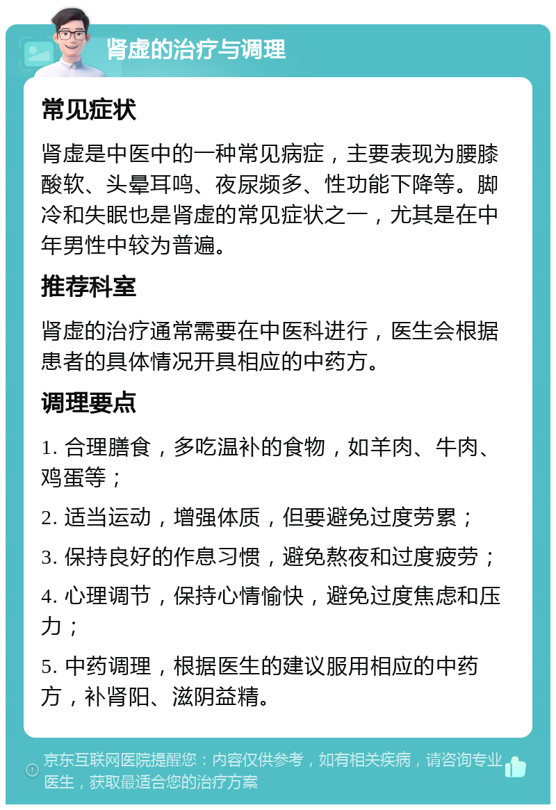 肾虚的治疗与调理 常见症状 肾虚是中医中的一种常见病症，主要表现为腰膝酸软、头晕耳鸣、夜尿频多、性功能下降等。脚冷和失眠也是肾虚的常见症状之一，尤其是在中年男性中较为普遍。 推荐科室 肾虚的治疗通常需要在中医科进行，医生会根据患者的具体情况开具相应的中药方。 调理要点 1. 合理膳食，多吃温补的食物，如羊肉、牛肉、鸡蛋等； 2. 适当运动，增强体质，但要避免过度劳累； 3. 保持良好的作息习惯，避免熬夜和过度疲劳； 4. 心理调节，保持心情愉快，避免过度焦虑和压力； 5. 中药调理，根据医生的建议服用相应的中药方，补肾阳、滋阴益精。