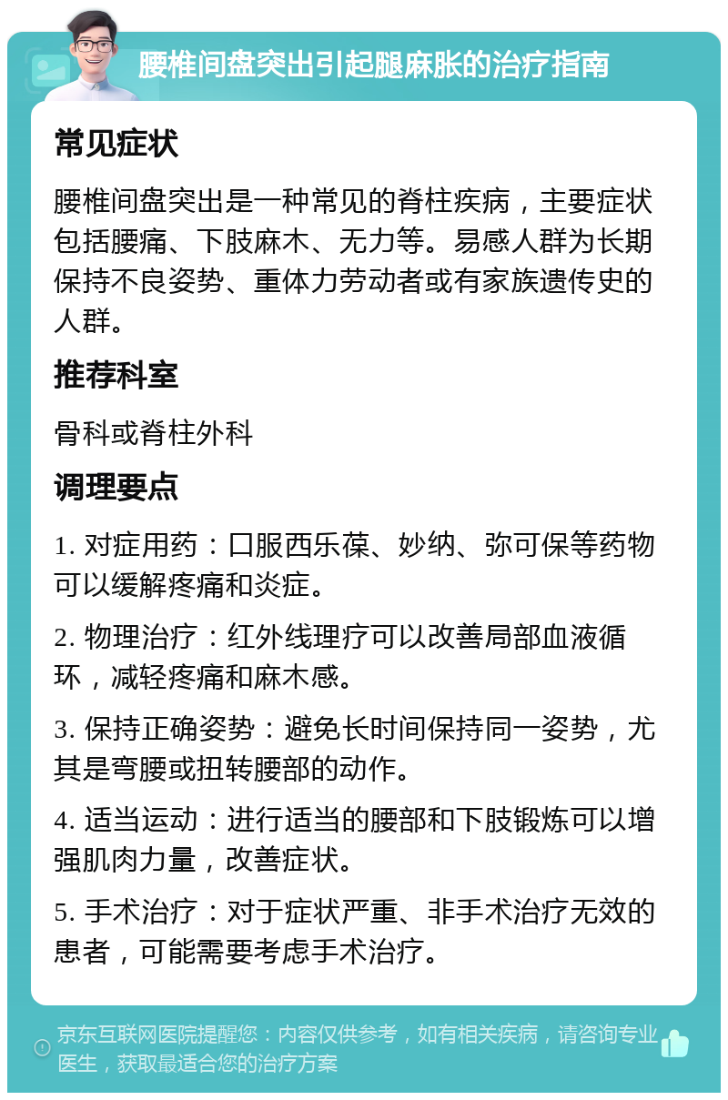 腰椎间盘突出引起腿麻胀的治疗指南 常见症状 腰椎间盘突出是一种常见的脊柱疾病，主要症状包括腰痛、下肢麻木、无力等。易感人群为长期保持不良姿势、重体力劳动者或有家族遗传史的人群。 推荐科室 骨科或脊柱外科 调理要点 1. 对症用药：口服西乐葆、妙纳、弥可保等药物可以缓解疼痛和炎症。 2. 物理治疗：红外线理疗可以改善局部血液循环，减轻疼痛和麻木感。 3. 保持正确姿势：避免长时间保持同一姿势，尤其是弯腰或扭转腰部的动作。 4. 适当运动：进行适当的腰部和下肢锻炼可以增强肌肉力量，改善症状。 5. 手术治疗：对于症状严重、非手术治疗无效的患者，可能需要考虑手术治疗。