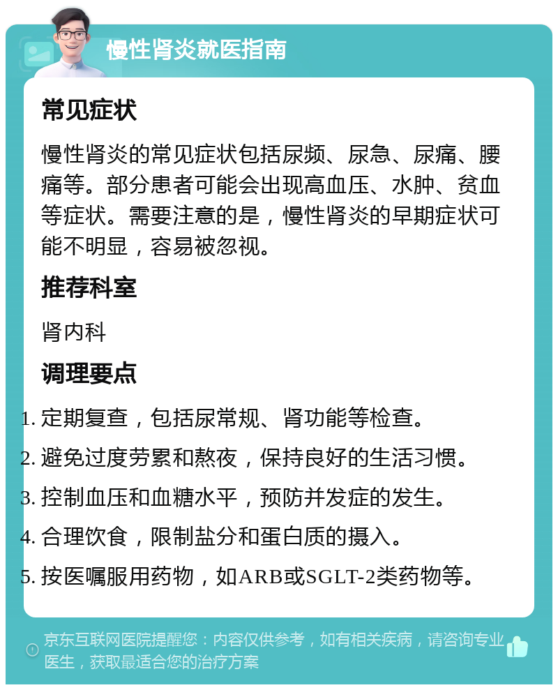 慢性肾炎就医指南 常见症状 慢性肾炎的常见症状包括尿频、尿急、尿痛、腰痛等。部分患者可能会出现高血压、水肿、贫血等症状。需要注意的是，慢性肾炎的早期症状可能不明显，容易被忽视。 推荐科室 肾内科 调理要点 定期复查，包括尿常规、肾功能等检查。 避免过度劳累和熬夜，保持良好的生活习惯。 控制血压和血糖水平，预防并发症的发生。 合理饮食，限制盐分和蛋白质的摄入。 按医嘱服用药物，如ARB或SGLT-2类药物等。