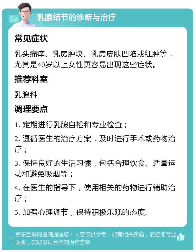 乳腺结节的诊断与治疗 常见症状 乳头痛痒、乳房肿块、乳房皮肤凹陷或红肿等，尤其是40岁以上女性更容易出现这些症状。 推荐科室 乳腺科 调理要点 1. 定期进行乳腺自检和专业检查； 2. 遵循医生的治疗方案，及时进行手术或药物治疗； 3. 保持良好的生活习惯，包括合理饮食、适量运动和避免吸烟等； 4. 在医生的指导下，使用相关的药物进行辅助治疗； 5. 加强心理调节，保持积极乐观的态度。