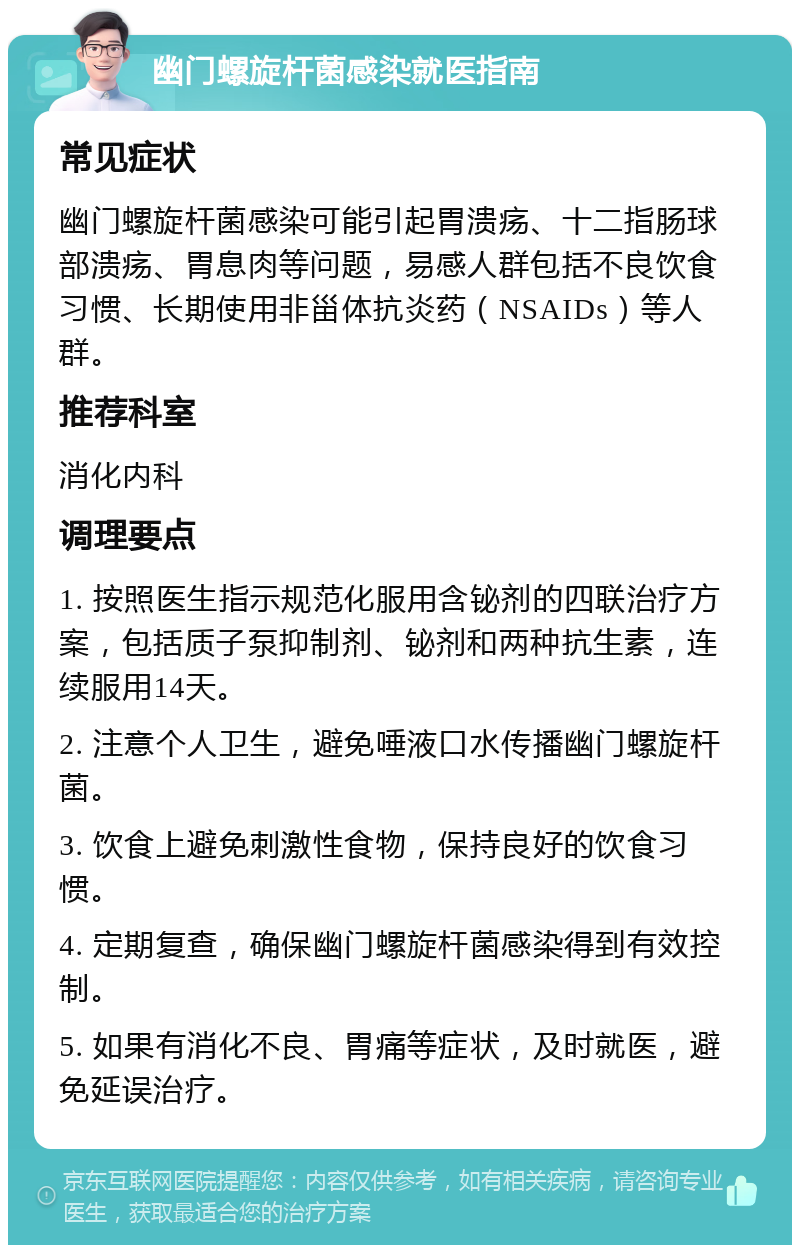 幽门螺旋杆菌感染就医指南 常见症状 幽门螺旋杆菌感染可能引起胃溃疡、十二指肠球部溃疡、胃息肉等问题，易感人群包括不良饮食习惯、长期使用非甾体抗炎药（NSAIDs）等人群。 推荐科室 消化内科 调理要点 1. 按照医生指示规范化服用含铋剂的四联治疗方案，包括质子泵抑制剂、铋剂和两种抗生素，连续服用14天。 2. 注意个人卫生，避免唾液口水传播幽门螺旋杆菌。 3. 饮食上避免刺激性食物，保持良好的饮食习惯。 4. 定期复查，确保幽门螺旋杆菌感染得到有效控制。 5. 如果有消化不良、胃痛等症状，及时就医，避免延误治疗。