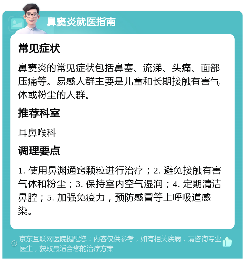 鼻窦炎就医指南 常见症状 鼻窦炎的常见症状包括鼻塞、流涕、头痛、面部压痛等。易感人群主要是儿童和长期接触有害气体或粉尘的人群。 推荐科室 耳鼻喉科 调理要点 1. 使用鼻渊通窍颗粒进行治疗；2. 避免接触有害气体和粉尘；3. 保持室内空气湿润；4. 定期清洁鼻腔；5. 加强免疫力，预防感冒等上呼吸道感染。