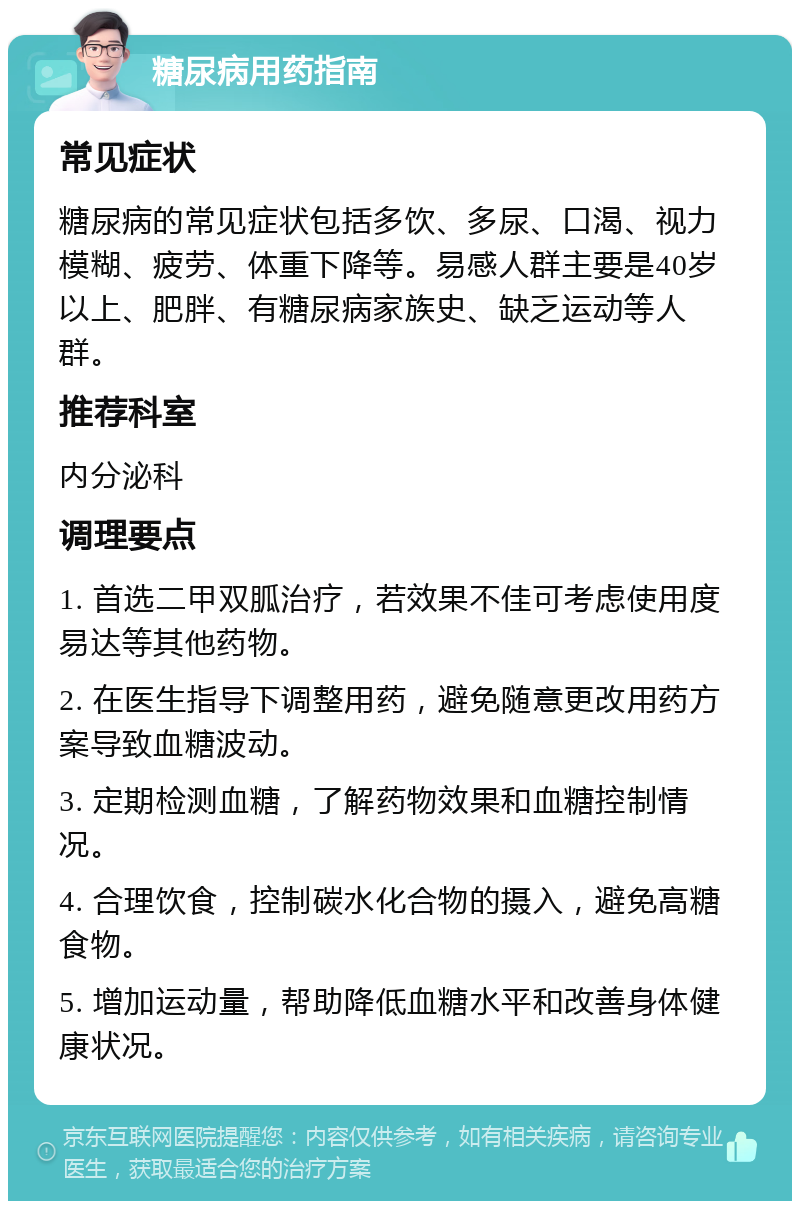 糖尿病用药指南 常见症状 糖尿病的常见症状包括多饮、多尿、口渴、视力模糊、疲劳、体重下降等。易感人群主要是40岁以上、肥胖、有糖尿病家族史、缺乏运动等人群。 推荐科室 内分泌科 调理要点 1. 首选二甲双胍治疗，若效果不佳可考虑使用度易达等其他药物。 2. 在医生指导下调整用药，避免随意更改用药方案导致血糖波动。 3. 定期检测血糖，了解药物效果和血糖控制情况。 4. 合理饮食，控制碳水化合物的摄入，避免高糖食物。 5. 增加运动量，帮助降低血糖水平和改善身体健康状况。