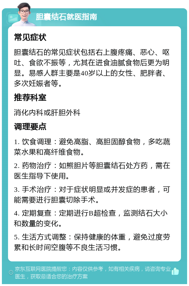 胆囊结石就医指南 常见症状 胆囊结石的常见症状包括右上腹疼痛、恶心、呕吐、食欲不振等，尤其在进食油腻食物后更为明显。易感人群主要是40岁以上的女性、肥胖者、多次妊娠者等。 推荐科室 消化内科或肝胆外科 调理要点 1. 饮食调理：避免高脂、高胆固醇食物，多吃蔬菜水果和高纤维食物。 2. 药物治疗：如熊胆片等胆囊结石处方药，需在医生指导下使用。 3. 手术治疗：对于症状明显或并发症的患者，可能需要进行胆囊切除手术。 4. 定期复查：定期进行B超检查，监测结石大小和数量的变化。 5. 生活方式调整：保持健康的体重，避免过度劳累和长时间空腹等不良生活习惯。