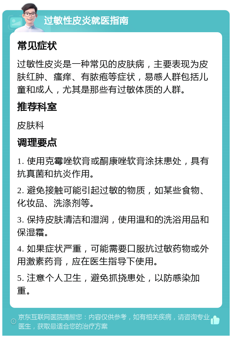 过敏性皮炎就医指南 常见症状 过敏性皮炎是一种常见的皮肤病，主要表现为皮肤红肿、瘙痒、有脓疱等症状，易感人群包括儿童和成人，尤其是那些有过敏体质的人群。 推荐科室 皮肤科 调理要点 1. 使用克霉唑软膏或酮康唑软膏涂抹患处，具有抗真菌和抗炎作用。 2. 避免接触可能引起过敏的物质，如某些食物、化妆品、洗涤剂等。 3. 保持皮肤清洁和湿润，使用温和的洗浴用品和保湿霜。 4. 如果症状严重，可能需要口服抗过敏药物或外用激素药膏，应在医生指导下使用。 5. 注意个人卫生，避免抓挠患处，以防感染加重。