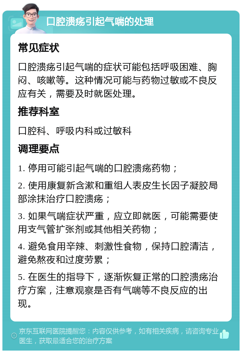 口腔溃疡引起气喘的处理 常见症状 口腔溃疡引起气喘的症状可能包括呼吸困难、胸闷、咳嗽等。这种情况可能与药物过敏或不良反应有关，需要及时就医处理。 推荐科室 口腔科、呼吸内科或过敏科 调理要点 1. 停用可能引起气喘的口腔溃疡药物； 2. 使用康复新含漱和重组人表皮生长因子凝胶局部涂抹治疗口腔溃疡； 3. 如果气喘症状严重，应立即就医，可能需要使用支气管扩张剂或其他相关药物； 4. 避免食用辛辣、刺激性食物，保持口腔清洁，避免熬夜和过度劳累； 5. 在医生的指导下，逐渐恢复正常的口腔溃疡治疗方案，注意观察是否有气喘等不良反应的出现。