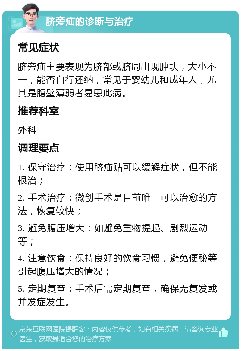 脐旁疝的诊断与治疗 常见症状 脐旁疝主要表现为脐部或脐周出现肿块，大小不一，能否自行还纳，常见于婴幼儿和成年人，尤其是腹壁薄弱者易患此病。 推荐科室 外科 调理要点 1. 保守治疗：使用脐疝贴可以缓解症状，但不能根治； 2. 手术治疗：微创手术是目前唯一可以治愈的方法，恢复较快； 3. 避免腹压增大：如避免重物提起、剧烈运动等； 4. 注意饮食：保持良好的饮食习惯，避免便秘等引起腹压增大的情况； 5. 定期复查：手术后需定期复查，确保无复发或并发症发生。