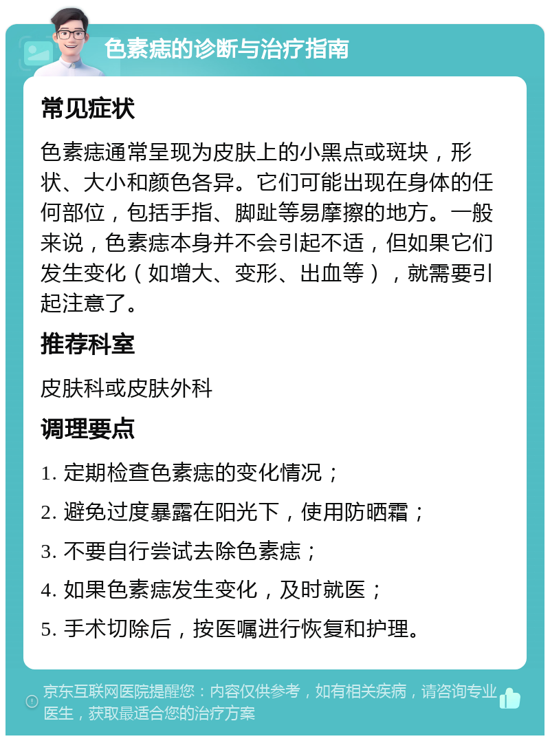 色素痣的诊断与治疗指南 常见症状 色素痣通常呈现为皮肤上的小黑点或斑块，形状、大小和颜色各异。它们可能出现在身体的任何部位，包括手指、脚趾等易摩擦的地方。一般来说，色素痣本身并不会引起不适，但如果它们发生变化（如增大、变形、出血等），就需要引起注意了。 推荐科室 皮肤科或皮肤外科 调理要点 1. 定期检查色素痣的变化情况； 2. 避免过度暴露在阳光下，使用防晒霜； 3. 不要自行尝试去除色素痣； 4. 如果色素痣发生变化，及时就医； 5. 手术切除后，按医嘱进行恢复和护理。