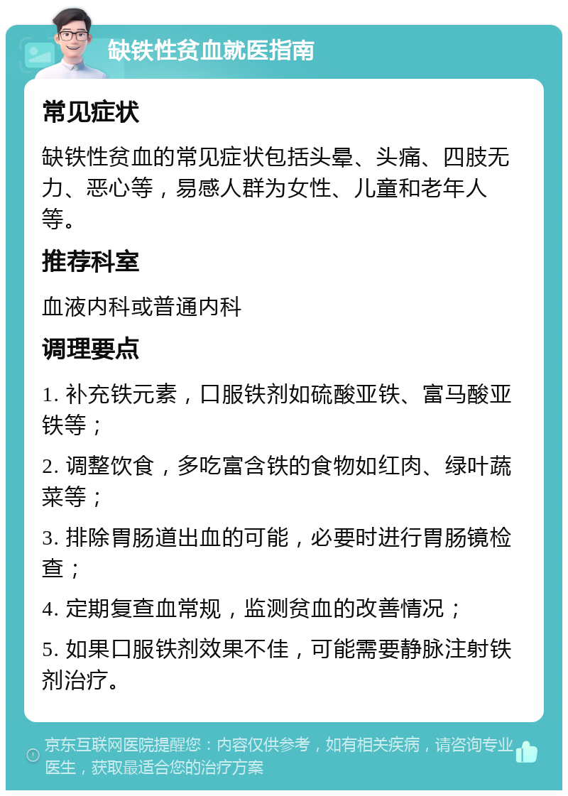 缺铁性贫血就医指南 常见症状 缺铁性贫血的常见症状包括头晕、头痛、四肢无力、恶心等，易感人群为女性、儿童和老年人等。 推荐科室 血液内科或普通内科 调理要点 1. 补充铁元素，口服铁剂如硫酸亚铁、富马酸亚铁等； 2. 调整饮食，多吃富含铁的食物如红肉、绿叶蔬菜等； 3. 排除胃肠道出血的可能，必要时进行胃肠镜检查； 4. 定期复查血常规，监测贫血的改善情况； 5. 如果口服铁剂效果不佳，可能需要静脉注射铁剂治疗。